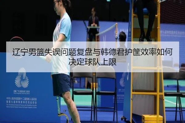辽宁男篮失误问题复盘与韩德君护筐效率如何决定球队上限