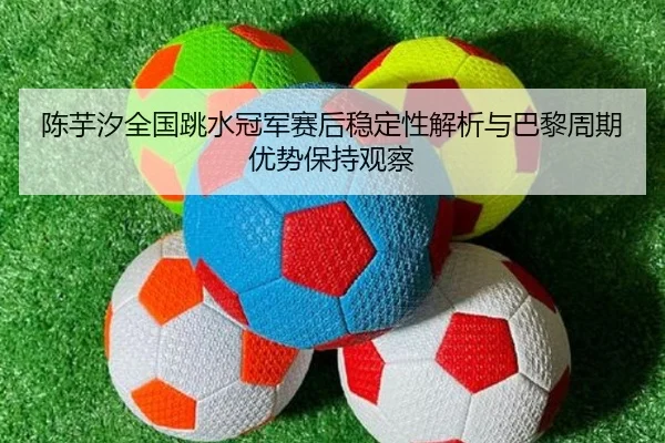 陈芋汐全国跳水冠军赛后稳定性解析与巴黎周期优势保持观察